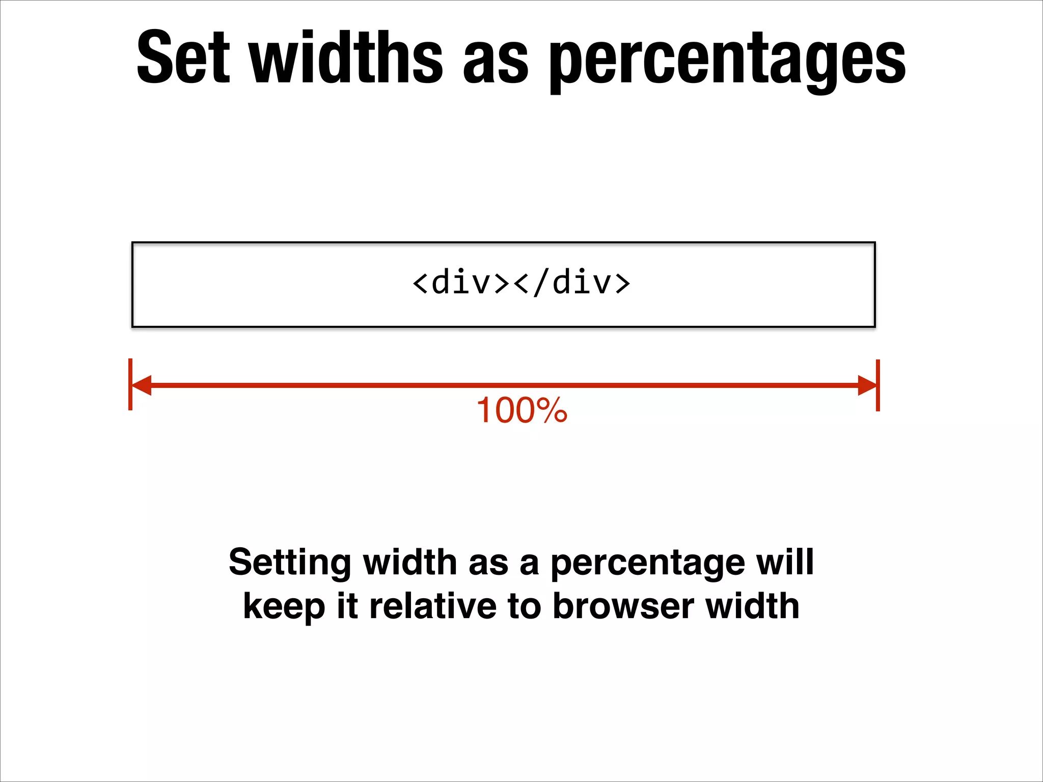 Set widths as percentages <div></div> 100% Setting width as a percentage will keep it relative to browser width 
