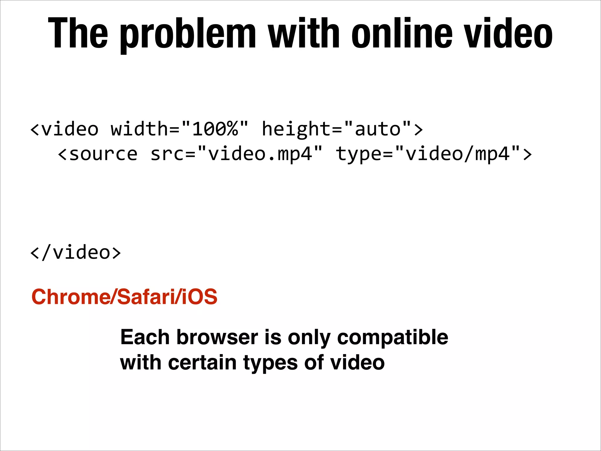 The problem with online video <video  width="100%"  height="auto">        <source  src="video.mp4"  type="video/mp4"> ! ! ! ! </video> Chrome/Safari/iOS Each browser is only compatible with certain types of video 