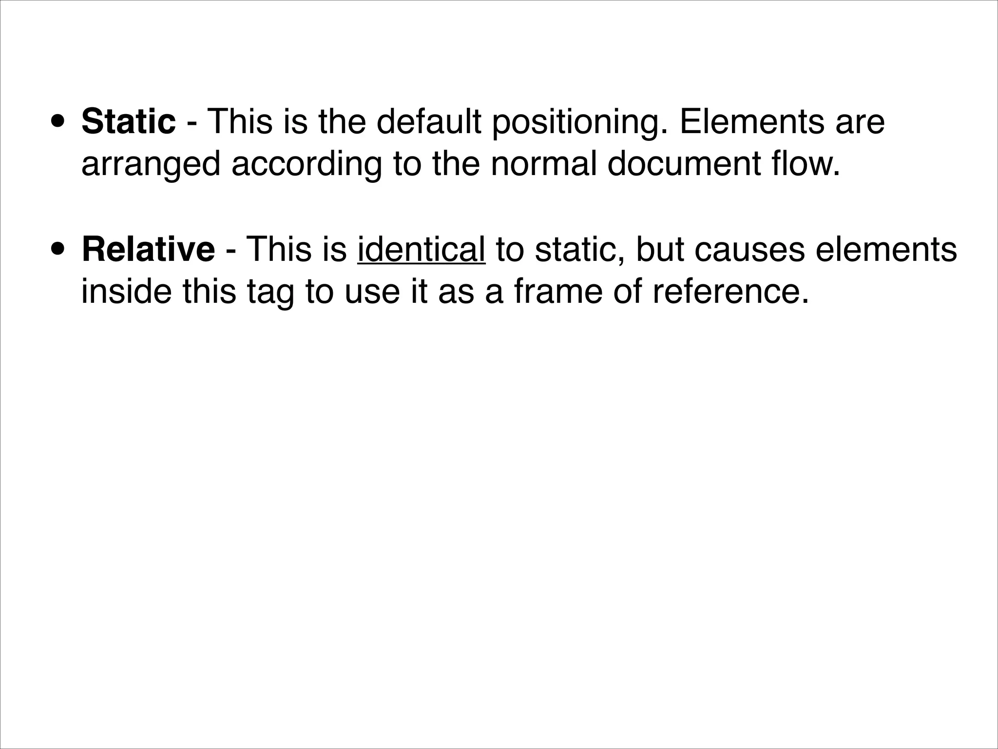 • Static - This is the default positioning. Elements are arranged according to the normal document ﬂow. • Relative - This is identical to static, but causes elements inside this tag to use it as a frame of reference. 