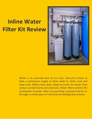 Water is an essential part of our lives. Everyone strives to
have a continuous supply of clean water to drink, cook and
clean with. Efforts have been taken to purify the water from
various contaminants and chemicals. Water filters achieve the
purification of water either by providing a physical barrier or
through a combination of chemical and biological processes.
Inline Water
Filter Kit Review
 