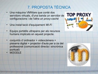 7. PROPOSTA TÈCNICA Una màquina VMWare que conté dos servidors virtuals, d'una banda un servidor de configuracions i de l'altra un  proxy-caché Una instal·lació d'equipament  Wi-Fi Equips portàtils ultrapans per als recursos humans implicats en aquest projecte. conjunt/s d´ordinador + videocàmera + pissarra digital + projector d'aula per a ús del professorat (comunicació directa i sincrònica puntual) MOODLE  