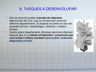 8. TASQUES A DESENVOLUPAR Des de direcció queden  marcats els objectius  determinats del curs i que es consensuen entre els diferents departaments. El projecte se centra en tots els aspectes tècnics, metodològics, didàctics i creatius actuals Quatre grans departaments (diverses seccions) efectuen tasques des d´un  treball col·laboratiu i constructiu per una revisió i millora constant  ( prova pilot i avaluació diagnòstica inicial ) 