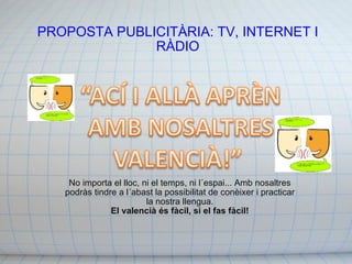 PROPOSTA PUBLICITÀRIA: TV, INTERNET I RÀDIO No importa el lloc, ni el temps, ni l´espai... Amb nosaltres podràs tindre a l´abast la possibilitat de conèixer i practicar la nostra llengua. El valencià és fàcil, si el fas fàcil! 