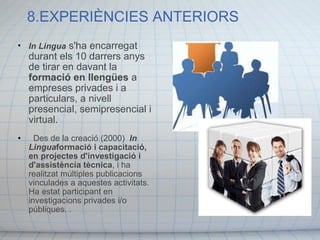 8.EXPERIÈNCIES ANTERIORS   In Lingua  s'ha encarregat durant els 10 darrers anys de tirar en davant la  formació en llengües  a empreses privades i a particulars, a nivell presencial, semipresencial i virtual.    Des de la creació (2000)   In Lingua formació i capacitació, en projectes d'investigació i d'assistència tècnica , i ha realitzat múltiples publicacions vinculades a aquestes activitats. Ha estat participant en investigacions privades i/o públiques.  . 