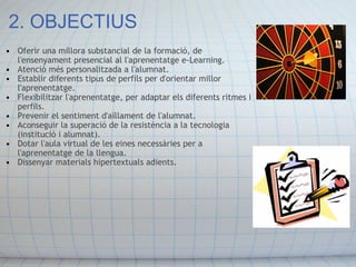 2. OBJECTIUS Oferir una millora substancial de la formació, de l'ensenyament presencial al l'aprenentatge e-Learning.  Atenció més personalitzada a l'alumnat. Establir diferents tipus de perfils per d'orientar millor l'aprenentatge.  Flexibilitzar l'aprenentatge, per adaptar els diferents ritmes i perfils.  Prevenir el sentiment d'aïllament de l'alumnat. Aconseguir la superació de la resistència a la tecnologia (institució i alumnat).  Dotar l'aula virtual de les eines necessàries per a l'aprenentatge de la llengua. Dissenyar materials hipertextuals adients. 