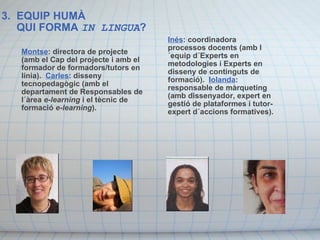 3.  EQUIP HUMÀ      QUI FORMA  IN LINGUA ?  Montse : directora de projecte (amb el Cap del projecte i amb el formador de formadors/tutors en línia).   Carles : disseny tecnopedagògic (amb el departament de Responsables de l´àrea  e-learning  i el tècnic de formació  e-learning ).   Inés : coordinadora processos docents (amb l´equip d´Experts en metodologies i Experts en disseny de continguts de formació).   Iolanda : responsable de màrqueting (amb dissenyador, expert en gestió de plataformes i tutor-expert d´accions formatives). 