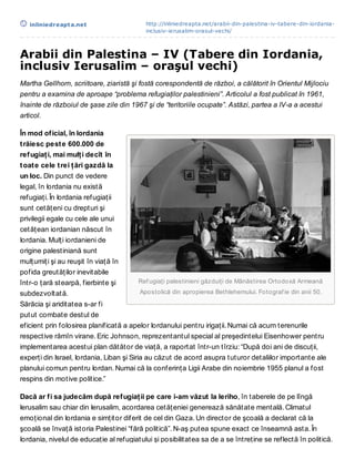 inliniedreapt a.net                     http://inliniedreapta.net/arabii-din-palestina-iv-tabere-din-iordania-
                                           inclusiv-ierusalim-orasul-vechi/



Arabii din Palestina – IV (Tabere din Iordania,
inclusiv Ierusalim – oraşul vechi)
Martha Gellhorn, scriitoare, ziaristă şi fostă corespondentă de război, a călătorit în Orientul Mijlociu
pentru a examina de aproape “problema refugiaţilor palestinieni”. Articolul a fost publicat în 1961,
înainte de războiul de şase zile din 1967 şi de “teritoriile ocupate”. Astăzi, partea a IV-a a acestui
articol.

În mod of icial, în Iordania
t răiesc pest e 600.000 de
ref ugiaţ i, mai mulţ i decît în
t oat e cele t rei ţ ări gazdă la
un loc. Din punct de vedere
legal, în Iordania nu există
refugiaţi. În Iordania refugiaţii
sunt cetăţeni cu drepturi şi
privilegii egale cu cele ale unui
cetăţean iordanian născut în
Iordania. Mulţi iordanieni de
origine palestiniană sunt
mulţumiţi şi au reuşit în viaţă în
pofida greutăţilor inevitabile
într-o ţară stearpă, fierbinte şi       Ref ugiaţi palestinieni găzduiţi de Mânăstirea Ortodoxă Armeană
subdezvoltată.                           Apostolică din apropierea Bethlehemului. Fotograf ie din anii 50.
Sărăcia şi ariditatea s-ar fi
putut combate destul de
eficient prin folosirea planificată a apelor Iordanului pentru irigaţii. Numai că acum terenurile
respective rămîn virane. Eric Johnson, reprezentantul special al preşedintelui Eisenhower pentru
implementarea acestui plan dătător de viaţă, a raportat într-un tîrziu: “După doi ani de discuţii,
experţi din Israel, Iordania, Liban şi Siria au căzut de acord asupra tuturor detaliilor importante ale
planului comun pentru Iordan. Numai că la conferinţa Ligii Arabe din noiembrie 1955 planul a fost
respins din motive politice.”

Dacă ar f i sa judecăm după ref ugiaţ ii pe care i-am văzut la Ieriho, în taberele de pe lîngă
Ierusalim sau chiar din Ierusalim, acordarea cetăţeniei generează sănătate mentală. Climatul
emoţional din Iordania e simţitor diferit de cel din Gaza. Un director de şcoală a declarat că la
şcoală se învaţă istoria Palestinei “fără politică”. N-aş putea spune exact ce înseamnă asta. În
Iordania, nivelul de educaţie al refugiatului şi posibilitatea sa de a se întreţine se reflectă în politică.
 