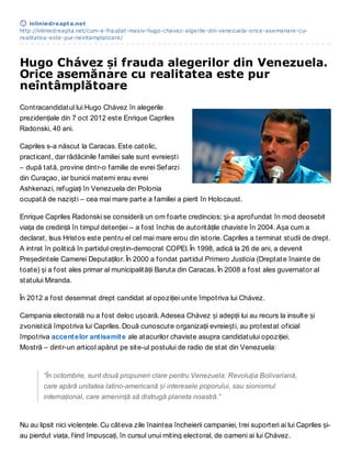 inliniedreapt a.net
http://inliniedreapta.net/cum-a-fraudat-masiv-hugo-chavez-algerile-din-venezuela-orice-asemanare-cu-
realitatea-este-pur-neintamplatoare/




Hugo Chávez și frauda alegerilor din Venezuela.
Orice asemănare cu realitatea este pur
neîntâmplătoare
Contracandidatul lui Hugo Chávez în alegerile
prezidențiale din 7 oct 2012 este Enrique Capriles
Radonski, 40 ani.

Capriles s-a născut la Caracas. Este catolic,
practicant, dar rădăcinile familiei sale sunt evreiești
– după tată, provine dintr-o familie de evrei Sefarzi
din Curaçao, iar bunicii materni erau evrei
Ashkenazi, refugiați în Venezuela din Polonia
ocupată de naziști – cea mai mare parte a familiei a pierit în Holocaust.

Enrique Capriles Radonski se consideră un om foarte credincios; și-a aprofundat în mod deosebit
viața de credință în timpul detenției – a fost închis de autoritățile chaviste în 2004. Așa cum a
declarat, Isus Hristos este pentru el cel mai mare erou din istorie. Capriles a terminat studii de drept.
A intrat în politică în partidul creștin-democrat COPEI. În 1998, adică la 26 de ani, a devenit
Președintele Camerei Deputaților. În 2000 a fondat partidul Primero Justicia (Dreptate înainte de
toate) și a fost ales primar al municipalității Baruta din Caracas. În 2008 a fost ales guvernator al
statului Miranda.

În 2012 a fost desemnat drept candidat al opoziției unite împotriva lui Chávez.

Campania electorală nu a fost deloc ușoară. Adesea Chávez și adepții lui au recurs la insulte și
zvonistică împotriva lui Capriles. Două cunoscute organizații evreiești, au protestat oficial
împotriva accent elor ant isemit e ale atacurilor chaviste asupra candidatului opoziției.
Mostră – dintr-un articol apărut pe site-ul postului de radio de stat din Venezuela:


        “În octombrie, sunt două propuneri clare pentru Venezuela: Revoluția Bolivariană,
        care apără unitatea latino-americană și interesele poporului, sau sionismul
        internațional, care amenință să distrugă planeta noastră.”


Nu au lipsit nici violențele. Cu câteva zile înaintea încheierii campaniei, trei suporteri ai lui Capriles și-
au pierdut viața, fiind împușcați, în cursul unui miting electoral, de oameni ai lui Chávez.
 
