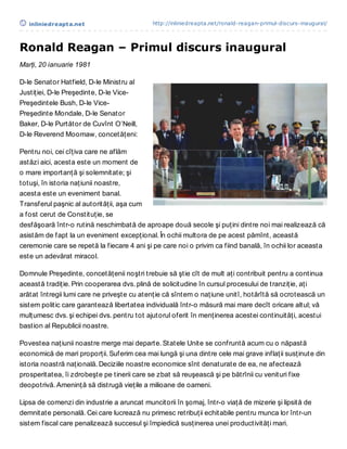 inliniedreapt a.net                       http://inliniedreapta.net/ronald-reagan-primul-discurs-inaugural/




Ronald Reagan – Primul discurs inaugural
Marţi, 20 ianuarie 1981

D-le Senator Hatfield, D-le Ministru al
Justiţiei, D-le Preşedinte, D-le Vice-
Preşedintele Bush, D-le Vice-
Preşedinte Mondale, D-le Senator
Baker, D-le Purtător de Cuvînt O’Neill,
D-le Reverend Moomaw, concetăţeni:

Pentru noi, cei cîţiva care ne aflăm
astăzi aici, acesta este un moment de
o mare importanţă şi solemnitate; şi
totuşi, în istoria naţiunii noastre,
acesta este un eveniment banal.
Transferul paşnic al autorităţii, aşa cum
a fost cerut de Constituţie, se
desfăşoară într-o rutină neschimbată de aproape două secole şi puţini dintre noi mai realizează că
asistăm de fapt la un eveniment excepţional. În ochii multora de pe acest pămînt, această
ceremonie care se repetă la fiecare 4 ani şi pe care noi o privim ca fiind banală, în ochii lor aceasta
este un adevărat miracol.

Domnule Preşedinte, concetăţenii noştri trebuie să ştie cît de mult aţi contribuit pentru a continua
această tradiţie. Prin cooperarea dvs. plină de solicitudine în cursul procesului de tranziţie, aţi
arătat întregii lumi care ne priveşte cu atenţie că sîntem o naţiune unitî, hotărîtă să ocrotească un
sistem politic care garantează libertatea individuală într-o măsură mai mare decît oricare altul; vă
mulţumesc dvs. şi echipei dvs. pentru tot ajutorul oferit în menţinerea acestei continuităţi, acestui
bastion al Republicii noastre.

Povestea naţiunii noastre merge mai departe. Statele Unite se confruntă acum cu o năpastă
economică de mari proporţii. Suferim cea mai lungă şi una dintre cele mai grave inflaţii susţinute din
istoria noastră naţională. Deciziile noastre economice sînt denaturate de ea, ne afectează
prosperitatea, îi zdrobeşte pe tinerii care se zbat să reuşească şi pe bătrînii cu venituri fixe
deopotrivă. Ameninţă să distrugă vieţile a milioane de oameni.

Lipsa de comenzi din industrie a aruncat muncitorii în şomaj, într-o viaţă de mizerie şi lipsită de
demnitate personală. Cei care lucrează nu primesc retribuţii echitabile pentru munca lor într-un
sistem fiscal care penalizează succesul şi împiedică susţinerea unei productivităţi mari.
 