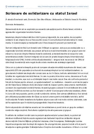 inliniedreapt a.net                  http://inliniedreapta.net/scrisoare-de-solidarizare-cu-statul-israel/




Scrisoare de solidarizare cu statul Israel
În atenția Excelenței sale, Domnului Dan Ben-Eliezer, Ambasador al Statului Israel în România

Domnule Ambasador,

Subsemnații dorim să ne exprimăm pe această cale sprijinul pentru Statul Israel, victimă a
agresiunilor organizației teroriste Hamas.

Israelul are dreptul indiscutabil de a trăi în pace şi siguranţă, de a se apăra, de a-și apăra
cetățenii. Și are dreptul de a-și face auzită vocea în comunitatea internațională și în mass
media, în ciuda bruiajului și manipulării care îi favorizează în prezent pe inamicii săi.

Suntem indignați de felul cum Israelul este înfățișat ca agresor, este pus pe același plan cu o
organizație teroristă criminală, sau presat să facă concesii interminabile unor grupuri care nici
măcar nu recunosc dreptul Statului Israel la existență, și declară deschis că scopul lor este
exterminarea evreilor. Suntem indignaţi că cei care ţin predici despre dreptul internaţional şi
fetişizează rolul ONU, închid ochii la situaţia Israelului – singurul stat recunoscut de ONU al
cărui drept la existenţă este negat de alte state membre ale aceleiaşi organizaţii.

Orice om cu judecata dreaptă poate să compare situația minorității musulmane din Israel, care
reprezintă 20% din populație și se bucură de aceleași drepturi ca toți cetățenii israelieni, cu
grosolanele încălcări ale drepturilor omului care au loc în Gaza, teritoriu administrat într-un mod
totalitar de organizația teroristă Hamas, în care nu poate intra niciun evreu, deoarece ar fi ucis
imediat, cu cruzime, așa cum s-a întâmplat deja în mai multe cazuri. Sau să confrunte pretextul
folosit de Hamas pentru atacuri, „ocupația israeliană”, cu realitatea – Israelul s-a retras de şapte
ani din fâșia Gaza. Grăiește de la sine lipsa totală de respect pentru viața umană, manifestată
constant de organizația teroristă Hamas. Această grupare a atacat în mod deliberat ținte civile
din Israel (14.000 de rachete au fost lansate în ultimii 12 ani asupra teritoriului israelian), aflate
în zone cât mai populate, pentru a mări numărul de victime. Dar culmea sălbăticiei a fost atinsă
prin utilizarea populației arabe din Gaza ca scuturi umane pentru instalațiile teroriste, astfel
încât acțiunile Forțelor Israeliene de Apărare să provoace cât mai multe victime colaterale, care
să fie exploatate apoi în războiul propagandistic împotriva Israelului.

Dorim să precizăm că inițiativa acestui act de solidarizare a pornit de la un grup de cetățeni
români de religie creștină, fiind ulterior sprijinită și de alte persoane și grupuri.

În calitate de cetățeni români care ne prețuim apartenența la Lumea Liberă, nu putem să
rămânem indiferenți față de aceste agresiuni ale barbariei împotriva cetățenilor singurei
democraţii din Orientul Mijlociu şi față de tolerarea, chiar încurajarea, fărădelegilor comise
împotriva singurului stat de drept din regiune. De-a lungul istoriei, poporul român a fost pus în
situația de a apăra granițele Civilizației Iudeo-Creștine de invaziile musulmane. A făcut-o cu mari
 