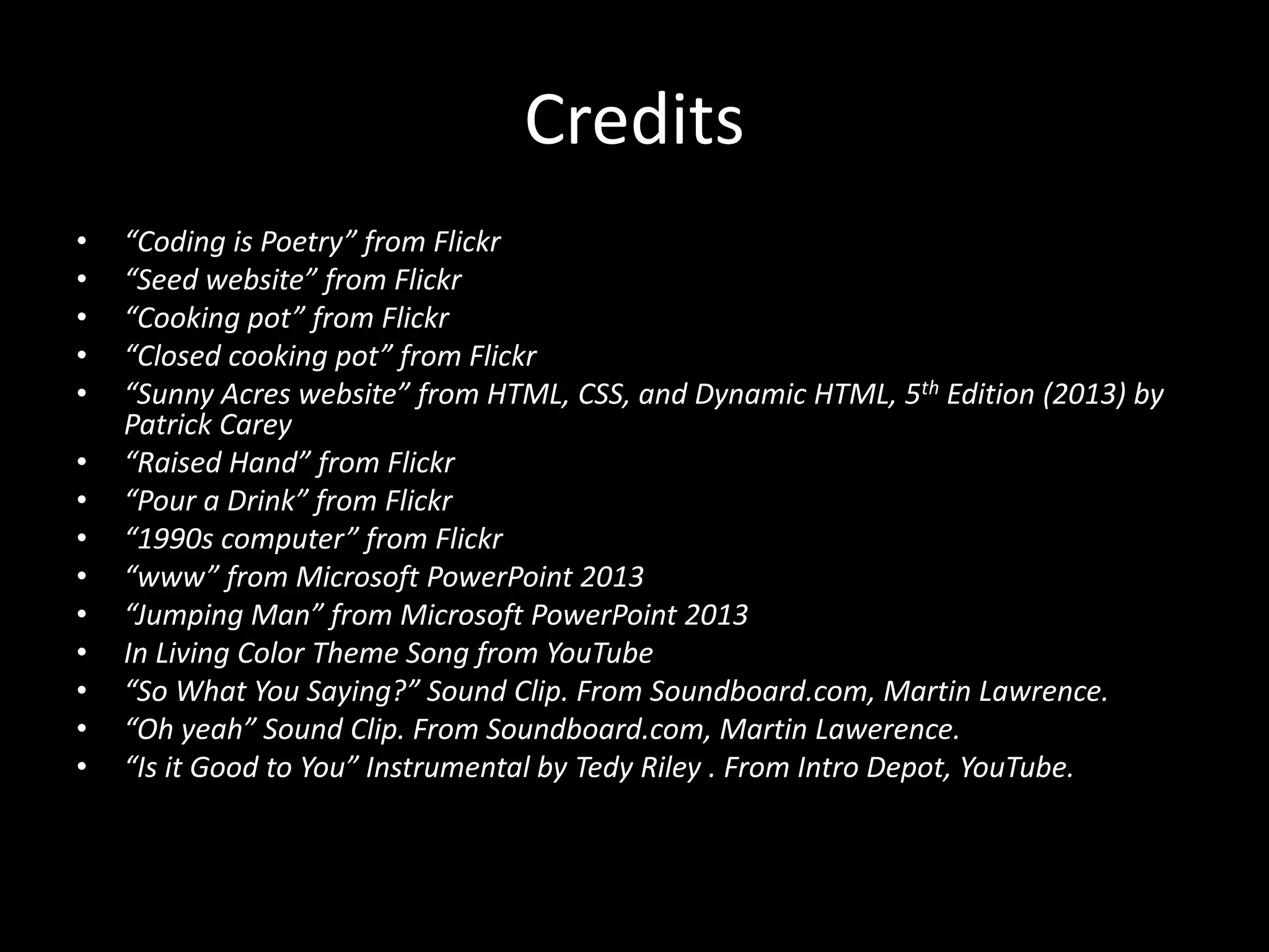 Credits
• “Coding is Poetry” from Flickr
• “Seed website” from Flickr
• “Cooking pot” from Flickr
• “Closed cooking pot” from Flickr
• “Sunny Acres website” from HTML, CSS, and Dynamic HTML, 5th Edition (2013) by
Patrick Carey
• “Raised Hand” from Flickr
• “Pour a Drink” from Flickr
• “1990s computer” from Flickr
• “www” from Microsoft PowerPoint 2013
• “Jumping Man” from Microsoft PowerPoint 2013
• In Living Color Theme Song from YouTube
• “So What You Saying?” Sound Clip. From Soundboard.com, Martin Lawrence.
• “Oh yeah” Sound Clip. From Soundboard.com, Martin Lawerence.
• “Is it Good to You” Instrumental by Tedy Riley . From Intro Depot, YouTube.
 