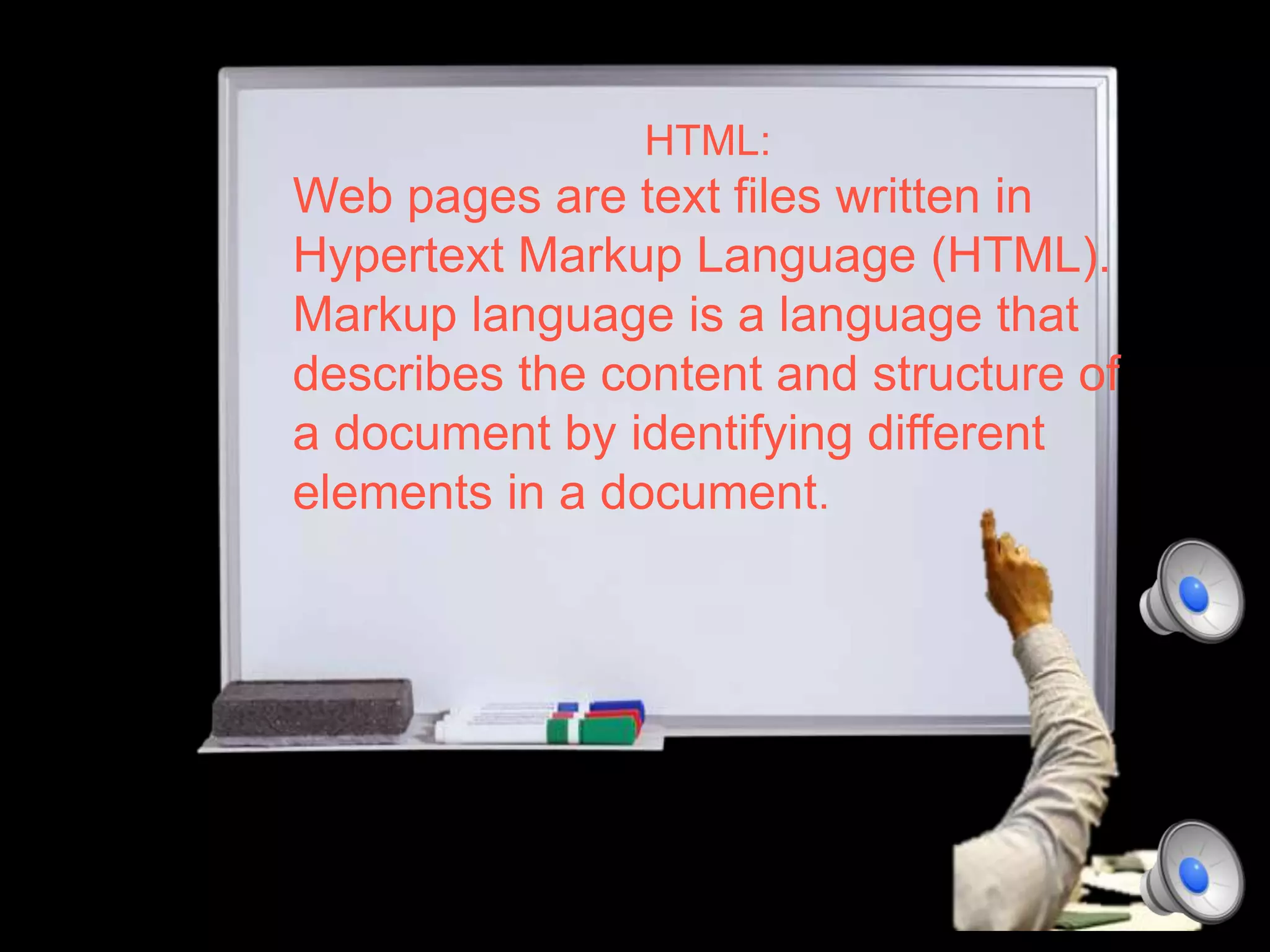 HTML:
Web pages are text files written in
Hypertext Markup Language (HTML).
Markup language is a language that
describes the content and structure of
a document by identifying different
elements in a document.
 