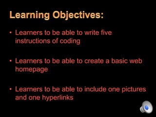 • Learners to be able to write five
instructions of coding
• Learners to be able to create a basic web
homepage
• Learners to be able to include one pictures
and one hyperlinks
 
