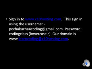 • Sign in to www.x10hosting.com. This sign in
using the username: -
pechakucha4coding@gmail.com. Password:
codingclass (lowercase c). Our domain is
www.learncoding@x10hosting.com.
 