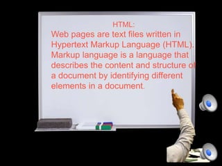 HTML:
Web pages are text files written in
Hypertext Markup Language (HTML).
Markup language is a language that
describes the content and structure of
a document by identifying different
elements in a document.
 