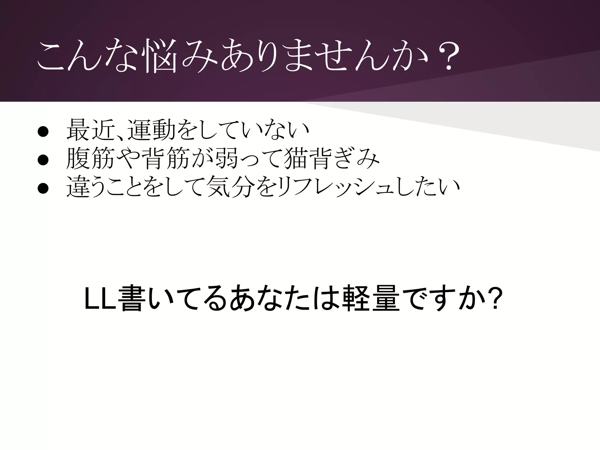 こんな悩みありませんか？
● 最近､運動をしていない
● 腹筋や背筋が弱って猫背ぎみ
● 違うことをして気分をリフレッシュしたい
LL書いてるあなたは軽量ですか?
 