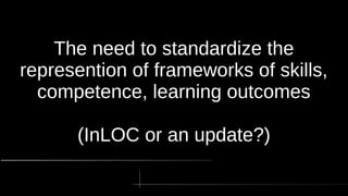 The need to standardize the
represention of frameworks of skills,
competence, learning outcomes
(InLOC or an update?)
 