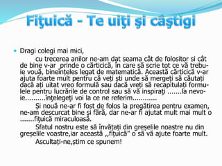  Dragi colegi mai mici,
cu trecerea anilor ne-am dat seama cât de folositor si cât
de bine v-ar prinde o cărticică, în care să scrie tot ce vă trebu-
ie vouă, bineînțeles legat de matematică. Această cărticică v-ar
ajuta foarte mult pentru că veți ști unde să mergeți să căutați
dacă ați uitat vreo formulă sau dacă vreți să recapitulați formu-
lele pentru lucrările de control sau să vă inspiraţi .......la nevo-
ie..........înţelegeţi voi la ce ne referim............
Și nouă ne-ar fi fost de folos la pregătirea pentru examen,
ne-am descurcat bine și fără, dar ne-ar fi ajutat mult mai mult o
.......fiţuică miraculoasă.
Sfatul nostru este să învățați din greșelile noastre nu din
greșelile voastre,iar această ,,fițuică” o să vă ajute foarte mult.
Ascultați-ne,știm ce spunem!
 