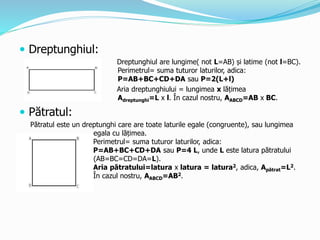  Dreptunghiul:
Dreptunghiul are lungime( not L=AB) și latime (not l=BC).
Perimetrul= suma tuturor laturilor, adica:
P=AB+BC+CD+DA sau P=2(L+l)
Aria dreptunghiului = lungimea x lățimea
Adreptunghi=L x l. În cazul nostru, AABCD=AB x BC.
 Pătratul:
Pătratul este un dreptunghi care are toate laturile egale (congruente), sau lungimea
egala cu lățimea.
Perimetrul= suma tuturor laturilor, adica:
P=AB+BC+CD+DA sau P=4 L, unde L este latura pătratului
(AB=BC=CD=DA=L).
Aria pătratului=latura x latura = latura2, adica, Apătrat=L2.
În cazul nostru, AABCD=AB2.
 