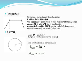  Trapezul:
Perimetrul= suma tuturor laturilor, adica:
P=AB + BC + CD + DA.
Aria trapezului = (baza mare + baza mica)xînălțimea/2, adica
Atrapez=(B + b) x h/2, iar in cazul nostru
AABCD=(DC + AB) x AM/2, pentru ca DC=B (baza mare)
AB=b (baza mica), iar AM=h (înălțimea).
 Cercul:
Avem OA - raza (not. r)
Lungimea cercului (circumferința cercului):
Aria cercului (corect ar fi aria discului):
 