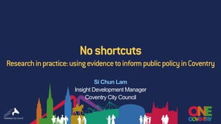 Noshortcuts
Researchinpractice:usingevidencetoinformpublicpolicyinCoventry
Si Chun Lam
Insight Development Manager
Coventry City Council
 