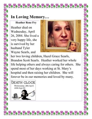 In Loving Memory…
Heather Rene Fry
Heather died on
Wednesday, April
26, 2084. She lived a
very happy life, she
is survived by her
husband Tyler
Wayne Searls, and
her two loving children, Hazel Grace Searls,
Brandon Scott Searls. Heather worked her whole
life helping others and always caring for others. She
spend most of her days working at St. Mary’s
hospital and then raising her children. She will
forever be in our memories and loved by many.
 