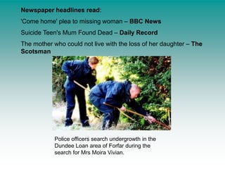 Newspaper headlines read:'Come home' plea to missing woman – BBC NewsSuicide Teen's Mum Found Dead – Daily RecordThe mother who could not live with the loss of her daughter – The ScotsmanPolice officers search undergrowth in the Dundee Loan area of Forfar during the search for Mrs Moira Vivian. 