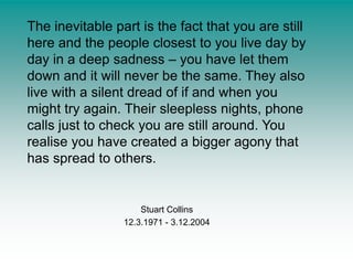 The inevitable part is the fact that you are still here and the people closest to you live day by day in a deep sadness – you have let them down and it will never be the same. They also live with a silent dread of if and when you might try again. Their sleepless nights, phone calls just to check you are still around. You realise you have created a bigger agony that has spread to others.Stuart Collins12.3.1971 - 3.12.2004