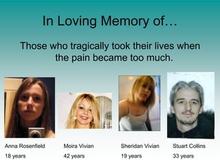In Loving Memory of…Those who tragically took their lives when the pain became too much.Anna Rosenfield18 yearsMoira Vivian42 yearsSheridan Vivian19 yearsStuart Collins33 years