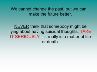 We cannot change the past, but we can make the future better.NEVER think that somebody might be lying about having suicidal thoughts. TAKE IT SERIOUSLY – it really is a matter of life or death.