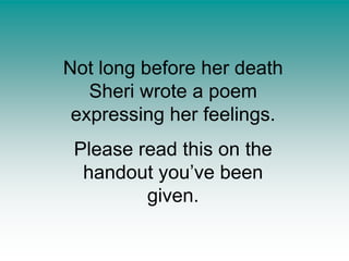 Not long before her death Sheri wrote a poem expressing her feelings.Please read this on the handout you’ve been given.