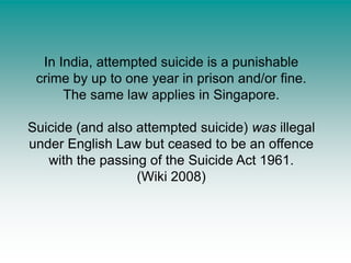 In India, attempted suicide is a punishable crime by up to one year in prison and/or fine. The same law applies in Singapore.Suicide (and also attempted suicide) was illegal under English Law but ceased to be an offence with the passing of the Suicide Act 1961.(Wiki 2008)