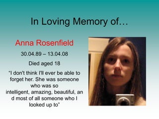 In Loving Memory of…Anna Rosenfield30.04.89 – 13.04.08Died aged 18“I don't think I'll ever be able to forget her. She was someone who was so intelligent, amazing, beautiful, and most of all someone who I looked up to”