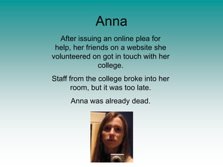 AnnaAfter issuing an online plea for help, her friends on a website she volunteered on got in touch with her college.Staff from the college broke into her room, but it was too late.Anna was already dead.