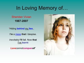 In Loving Memory of…Sheridan Vivian1987-2007“Hiding behindmy lies..I'm a messthatI despise.InevitablyI'll fall. Now thatI've learntLovecannotconquerall”