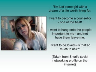 "I'm just some girl with a dream of a life worth living for. I want to become a counsellor - one of the best! I want to hang onto the people important to me - and not have them leave me. I want to be loved - is that so much to ask?" (Taken from Sheri’s social networking profile on the internet)