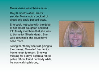 Moira Vivian was Sheri’s mum.Only 6 months after Sheri’s suicide, Moira took a cocktail of drugs and sadly passed away.She could not cope with the death of her eldest daughter, and had told family members that she was to blame for Sheri’s death. She was convinced she could have done more.Telling her family she was going to the cinema, Moira left her family home never to return. She was missing for 6 days before a retired police officer found her body while he was walking his dog.