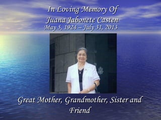 In Loving Memory OfIn Loving Memory Of
Juana Jabonete CastenJuana Jabonete Casten
May 5, 1924 – July 31, 2013May 5, 1924 – July 31, 2013
Great Mother, Grandmother, Sister andGreat Mother, Grandmother, Sister and
FriendFriend
 