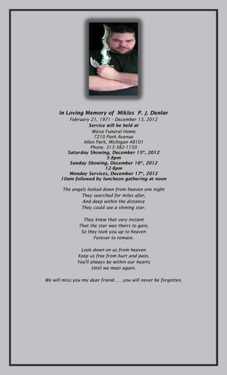 In Loving Memory of MiklosP.J. Denlar
           February 21, 1971- December 13, 2012
                    Service will be held at
                     Weise Funeral Home
                      7210 Park Avenue
                 Allen Park, Michigan 48101
                    Phone: 313-382-1150
          Saturday Showing, December 15th, 2012
                           5-8pm
           Sunday Showing, December 16th, 2012
                           12-8pm
           Monday Services, December 17th, 2012
        10am followed by luncheon gathering at noon

       The angels looked down from heaven one night
                They searched for miles afar,
                And deep within the distance
                They could see a shining star.


                 They knew that very instant
               That the star was theirs to gain,
               So they took you up to heaven
                      Forever to remain.


               Look down on us from heaven
              Keep us free from hurt and pain,
              You'll always be within our hearts
                    Until we meet again.


We will miss you my dear friend……you will never be forgotten.
 