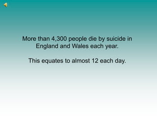 More than 4,300 people die by suicide in England and Wales each year.  This equates to almost 12 each day. 