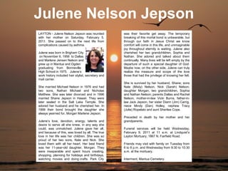 Julene Nelson Jepson
LAYTON - Julene Nelson Jepson was reunited          was their favorite get away. The temporary
with her mother on Saturday, February 5,            breaking of this mortal bond is unbearable, but
2011. She passed on to the next life from           through our faith in Jesus Christ we know
complications caused by asthma.                     comfort will come in this life, and unimaginable
                                                    joy throughout eternity is waiting. Julene also
Julene was born in Brigham City                     cherished her two grandchildren, Sophia and
 on November 6, 1956 to Dallas                      Nathan. She adored and talked about them
and Marlene Jensen Nelson and                       continually. Many lives will be left empty by the
grew up in Mantua and Ogden                         departure of such a special daughter of God.
graduating from Bonneville                          Maybe now, on the other side, Julene can truly
High School in 1975. Julene’s                       realize the measure and scope of the love
work history included hair stylist, secretary and   those that had the privilege of knowing her felt.
mail carrier.
                                                    She is survived by her husband, Shane; sons
She married Michael Nelson in 1976 and had          Nate (Misty) Nelson, Nick (Sarah) Nelson;
two sons, Nathan Michael and Nicholas               daughter Morgan; two grandchildren, Sophia
Matthew. She was later divorced and in 1996         and Nathan Nelson; parents Dallas and Rachel
married Shane Jepson in Hawaii. They were           Nelson, mother-in-law Vicki Burns, father-in-
later sealed in the Salt Lake Temple. She           law Jack Jepson, her sister Diann (Jim) Carrig,
adored her husband and he cherished her. In         niece Mindy (Dan) Holley, nephew Tracy
1999 their bond brought the daughter she            (Julie) Ropelato and aunt Sherilee Cope.
always yearned for, Morgan Marlene Jepson.
                                                    Preceded in death by her mother and her
Julene’s love, devotion, energy, talents and        grandparents.
desire to serve all she knew, in any way she
could, was unmatched. Julene gave her all,          Funeral services will be held Wednesday,
and because of this, was loved by all. The true     February 9, 2011 at 11 a.m. at Lindquist’s
love in her life was her children. She was so       Layton Mortuary, 1867 N. Fairfield Road.
proud of her two sons, Nate and Nick. She
loved them with all her heart. Her best friend      Friends may visit with family on Tuesday from
was her 11-year-old daughter, Morgan. They          6 to 8 p.m. and Wednesday from 9:30 to 10:30
were inseparable and spent hours creating,          a.m. at the mortuary.
shopping, planning for holidays and birthdays,
watching movies and doing crafts. Park City         Interment, Mantua Cemetery.
 