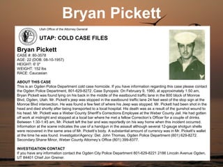 Bryan Pickett
             Utah Office of the Attorney General


             UTAP: COLD CASE FILES

Bryan Pickett
CASE #: 80-3578
AGE: 22 (DOB: 08-10-1957)
HEIGHT: 6' 0"
WEIGHT: 152 lbs
RACE: Caucasian

ABOUT THIS CASE
This is an Ogden Police Department cold case homicide. If you have information regarding this case please contact
the Ogden Police Department, 801-629-8272. Case Synopsis: On February 9, 1980, at approximately 1:50 am,
Bryan Pickett was found lying on his back in the middle of the eastbound traffic lane in the 800 block of Monroe
Blvd, Ogden, Utah. Mr. Pickett’s jeep was stopped in the eastbound traffic lane 24 feet west of the stop sign at the
Monroe Blvd intersection. He was found a few feet of where his Jeep was stopped. Mr. Pickett had been shot in the
head and died shortly after being transported to a local hospital. His death was as a result of the gunshot wound to
his head. Mr. Pickett was a Weber County Sheriff’s Corrections Employee at the Weber County Jail. He had gotten
off work at midnight and stopped at a local bar where he met a fellow Correction’s Officer for a couple of drinks.
Between 1:30-1:45 am, Mr. Pickett left the bar and was reportedly on his way home when this incident occurred.
Information at the scene indicates the use of a handgun in the assault although several 12-gauge shotgun shells
were recovered in the same area of Mr. Pickett’s body. A substantial amount of currency was in Mr. Pickett’s wallet
at the time he was found. Investigator/Agency: Det. John Thomas, Ogden Police Department (801) 629-8272.
Secondary:Shane Minor, Weber County Attorney’s Office (801) 399-8377.

INVESTIGATION CONTACT
If you have any information contact the Ogden City Police Department 801-629-8221 2186 Lincoln Avenue Ogden,
UT 84401 Chief Jon Greiner.
 