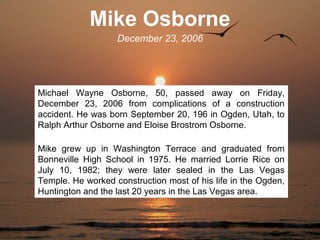 Mike Osborne
                   December 23, 2006




Michael Wayne Osborne, 50, passed away on Friday,
December 23, 2006 from complications of a construction
accident. He was born September 20, 196 in Ogden, Utah, to
Ralph Arthur Osborne and Eloise Brostrom Osborne.

Mike grew up in Washington Terrace and graduated from
Bonneville High School in 1975. He married Lorrie Rice on
July 10, 1982; they were later sealed in the Las Vegas
Temple. He worked construction most of his life in the Ogden,
Huntington and the last 20 years in the Las Vegas area.
 