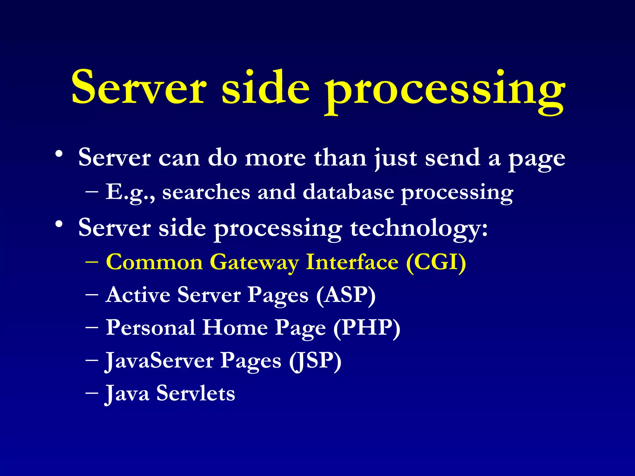 Server side processing Server can do more than just send a page E.g., searches and database processing Server side processing technology: Common Gateway Interface (CGI) Active Server Pages (ASP) Personal Home Page (PHP) JavaServer Pages (JSP) Java Servlets 