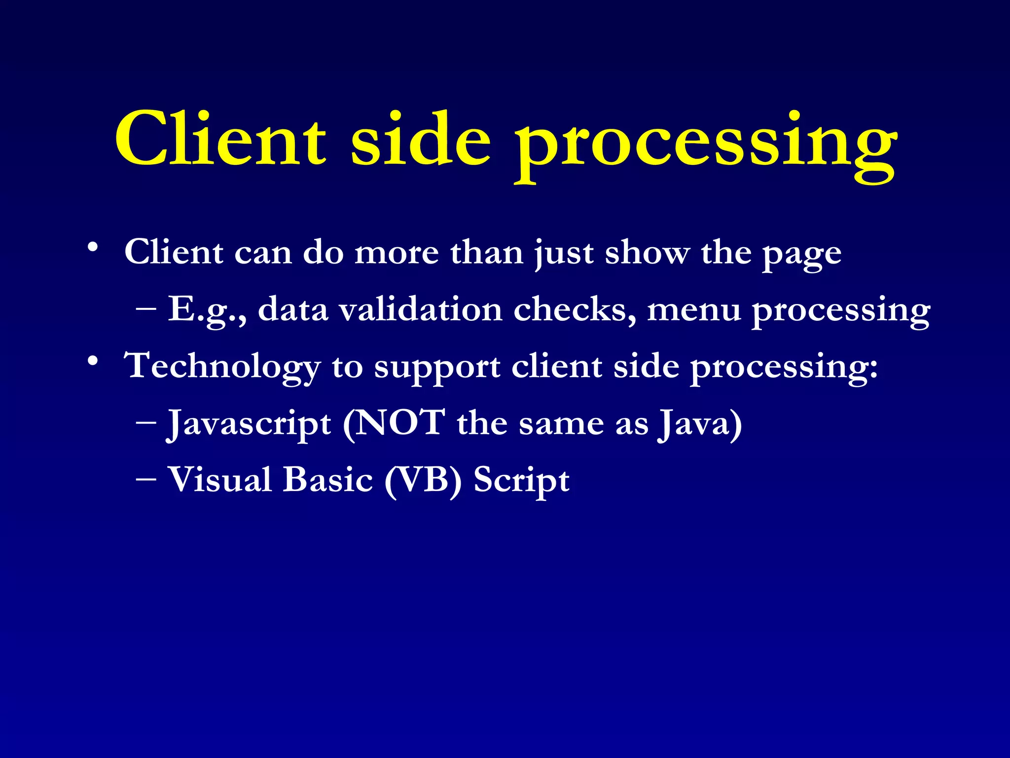 Client side processing Client can do more than just show the page E.g., data validation checks, menu processing Technology to support client side processing: Javascript (NOT the same as Java) Visual Basic (VB) Script 