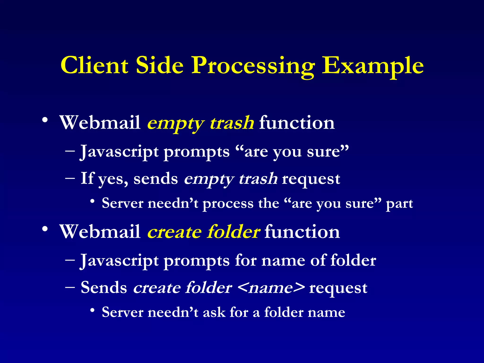 Client Side Processing Example Webmail  empty trash  function Javascript prompts “are you sure” If yes, sends  empty trash  request Server needn’t process the “are you sure” part Webmail  create folder  function Javascript prompts for name of folder Sends  create folder   <name>  request Server needn’t ask for a folder name 
