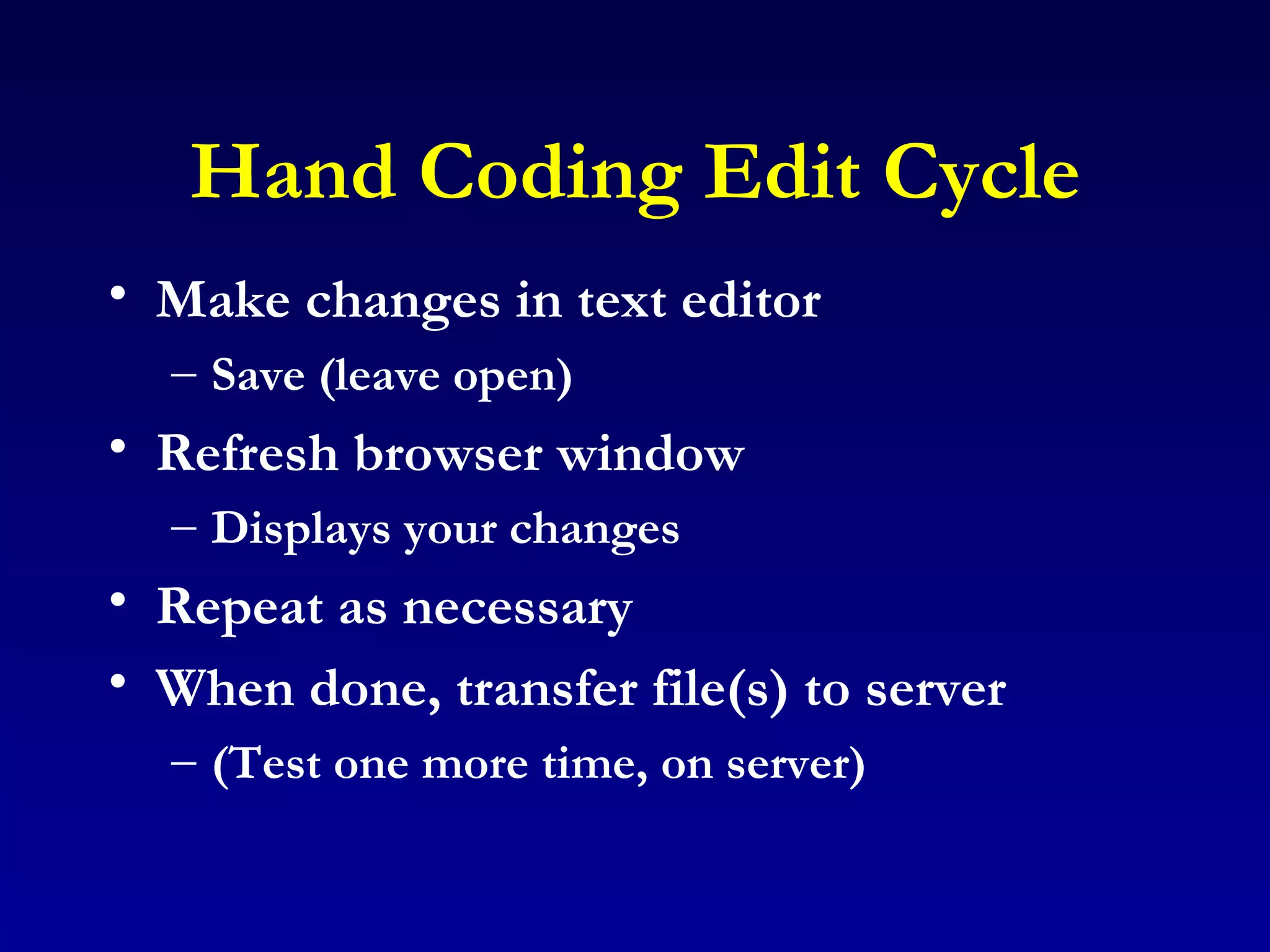 Hand Coding Edit Cycle Make changes in text editor Save (leave open) Refresh browser window Displays your changes Repeat as necessary When done, transfer file(s) to server (Test one more time, on server) 
