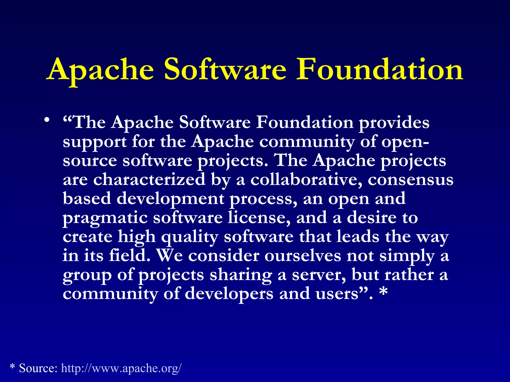 Apache Software Foundation “ The Apache Software Foundation provides support for the Apache community of open-source software projects. The Apache projects are characterized by a collaborative, consensus based development process, an open and pragmatic software license, and a desire to create high quality software that leads the way in its field. We consider ourselves not simply a group of projects sharing a server, but rather a community of developers and users”. *   * Source:  http://www.apache.org/ 