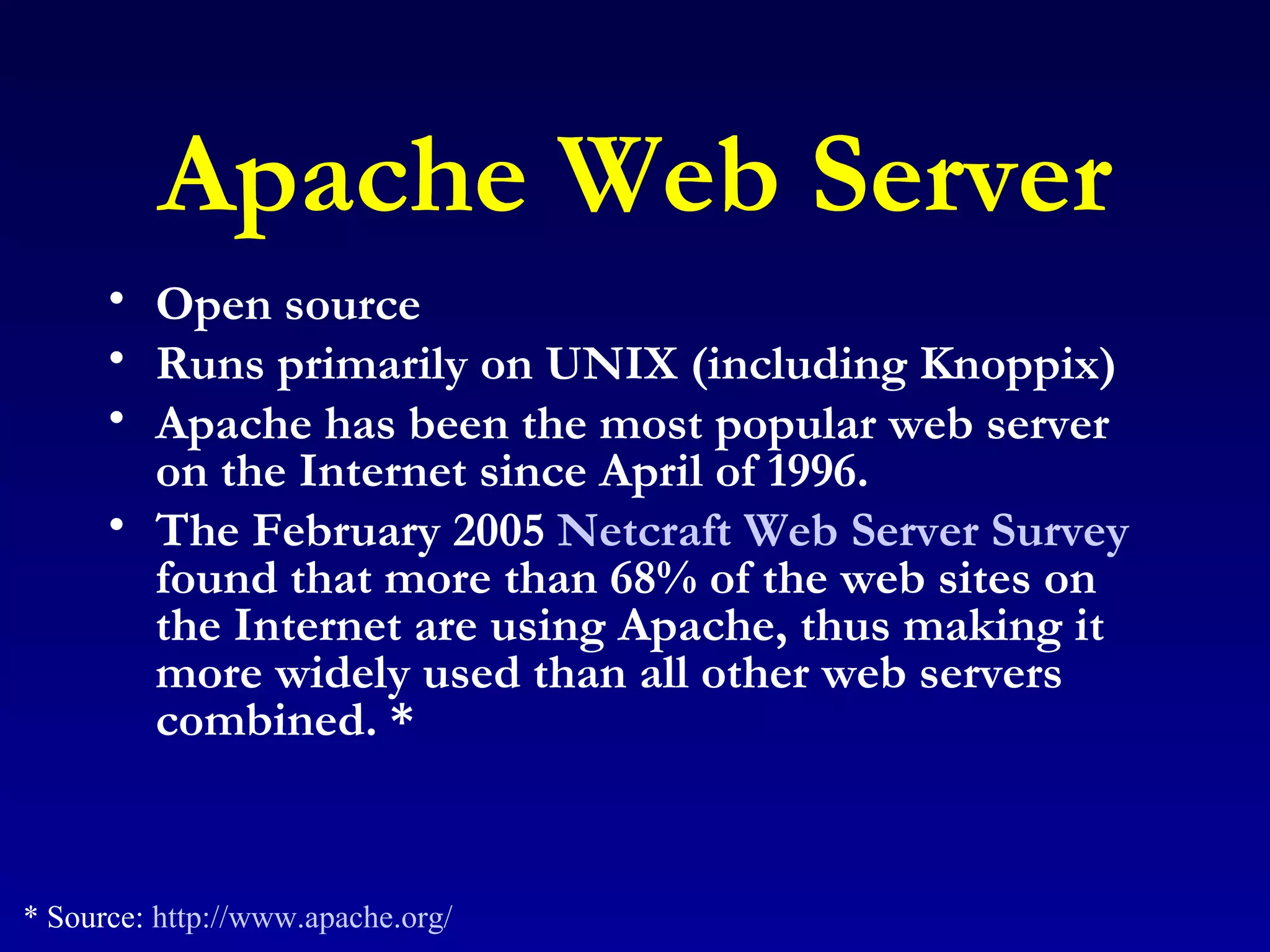 Apache Web Server Open source Runs primarily on UNIX (including Knoppix) Apache has been the most popular web server on the Internet since April of 1996.  The February 2005  Netcraft Web Server Survey  found that more than 68% of the web sites on the Internet are using Apache, thus making it more widely used than all other web servers combined. * * Source:  http://www.apache.org/ 