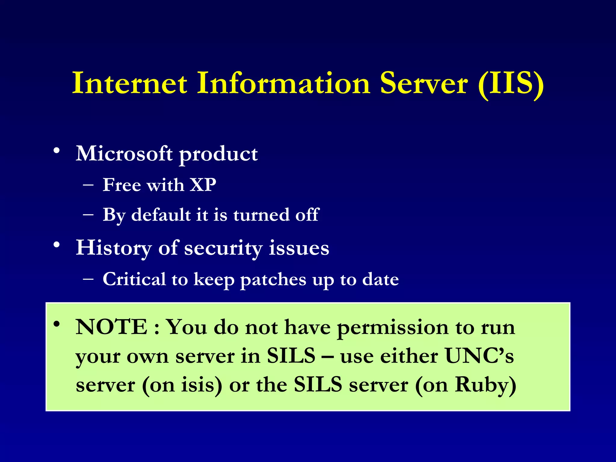 Internet Information Server (IIS) Microsoft product  Free with XP By default it is turned off History of security issues Critical to keep patches up to date NOTE : You do not have permission to run your own server in SILS – use either UNC’s server (on isis) or the SILS server (on Ruby) 